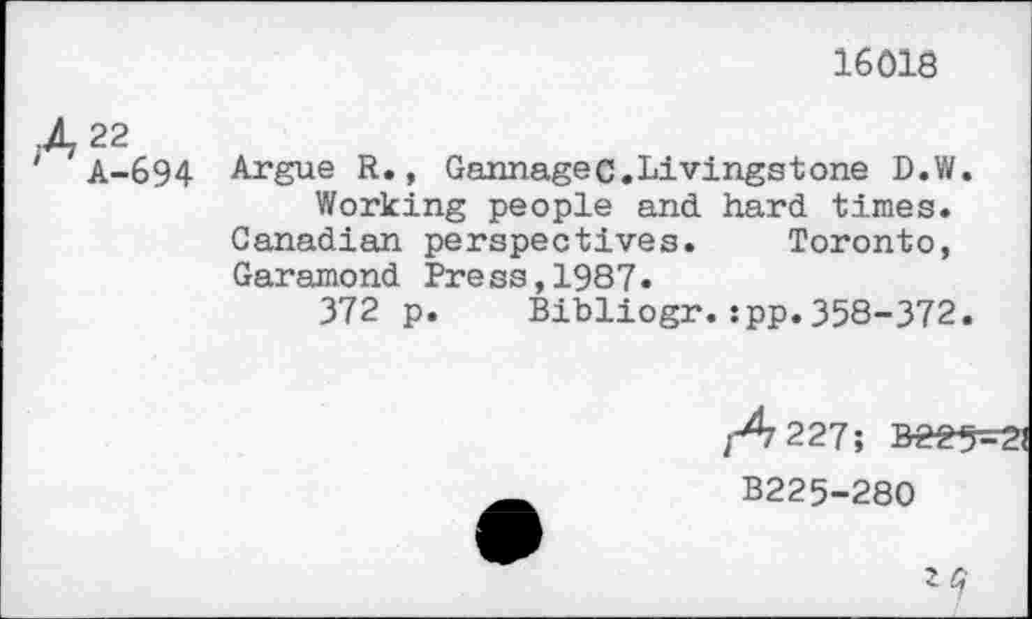 ﻿16018
A 22
' A-694 Argue R., Gannagec.Livingstone D.W. Working people and hard times.
Canadian perspectives. Toronto, Garamond Press,1987.
372 p. Bibliogr.:pp.358-372.
B225-280